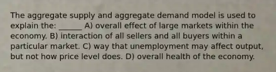 The aggregate supply and aggregate demand model is used to explain the: ______ A) overall effect of large markets within the economy. B) interaction of all sellers and all buyers within a particular market. C) way that unemployment may affect output, but not how price level does. D) overall health of the economy.