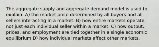 The aggregate supply and aggregate demand model is used to explain: A) the market price determined by all buyers and all sellers interacting in a market. B) how entire markets operate, not just each individual seller within a market. C) how output, prices, and employment are tied together in a single economic equilibrium D) how individual markets affect other markets.