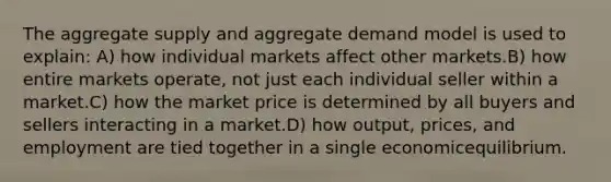 The aggregate supply and aggregate demand model is used to explain: A) how individual markets affect other markets.B) how entire markets operate, not just each individual seller within a market.C) how the market price is determined by all buyers and sellers interacting in a market.D) how output, prices, and employment are tied together in a single economicequilibrium.