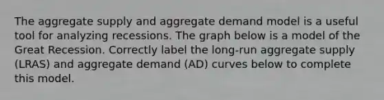 The aggregate supply and aggregate demand model is a useful tool for analyzing recessions. The graph below is a model of the Great Recession. Correctly label the long-run aggregate supply (LRAS) and aggregate demand (AD) curves below to complete this model.