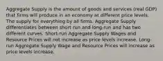 Aggregate Supply is the amount of goods and services (real GDP) that firms will produce in an economy at different price levels. The supply for everything by all firms. Aggregate Supply differentiates between short run and long-run and has two different curves. Short-run Aggregate Supply Wages and Resource Prices will not increase as price levels increase. Long-run Aggregate Supply Wage and Resource Prices will increase as price levels increase.