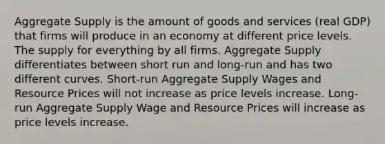 Aggregate Supply is the amount of goods and services (real GDP) that firms will produce in an economy at different price levels. The supply for everything by all firms. Aggregate Supply differentiates between short run and long-run and has two different curves. Short-run Aggregate Supply Wages and Resource Prices will not increase as price levels increase. Long-run Aggregate Supply Wage and Resource Prices will increase as price levels increase.