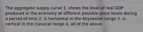 The aggregate supply curve 1. shows the level of real GDP produced in the economy at different possible price levels during a period of time 2. is horizontal in the Keynesian range 3. is vertical in the classical range 4. all of the above