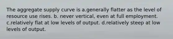 The aggregate supply curve is a.generally flatter as the level of resource use rises. b. never vertical, even at full employment. c.relatively flat at low levels of output. d.relatively steep at low levels of output.