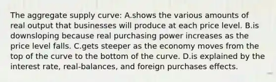 The aggregate supply curve: A.shows the various amounts of real output that businesses will produce at each price level. B.is downsloping because real purchasing power increases as the price level falls. C.gets steeper as the economy moves from the top of the curve to the bottom of the curve. D.is explained by the interest rate, real-balances, and foreign purchases effects.