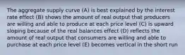 The aggregate supply curve (A) is best explained by the interest rate effect (B) shows the amount of real output that producers are willing and able to produce at each price level (C) is upward sloping because of the real balances effect (D) reflects the amount of real output that consumers are willing and able to purchase at each price level (E) becomes vertical in the short run