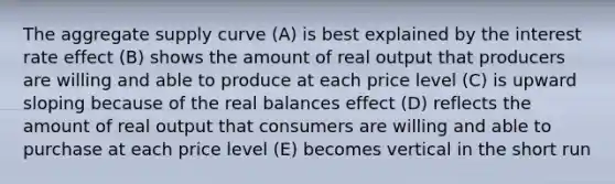 The aggregate supply curve (A) is best explained by the interest rate effect (B) shows the amount of real output that producers are willing and able to produce at each price level (C) is upward sloping because of the real balances effect (D) reflects the amount of real output that consumers are willing and able to purchase at each price level (E) becomes vertical in the short run