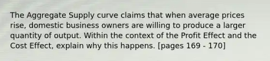 The Aggregate Supply curve claims that when average prices rise, domestic business owners are willing to produce a larger quantity of output. Within the context of the Profit Effect and the Cost Effect, explain why this happens. [pages 169 - 170]