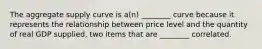 The aggregate supply curve is a(n) ________ curve because it represents the relationship between price level and the quantity of real GDP supplied, two items that are ________ correlated.