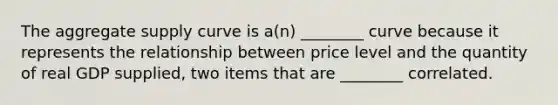 The aggregate supply curve is a(n) ________ curve because it represents the relationship between price level and the quantity of real GDP supplied, two items that are ________ correlated.