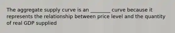 The aggregate supply curve is an ________ curve because it represents the relationship between price level and the quantity of real GDP supplied