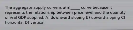 The aggregate supply curve is a(n)_____ curve because it represents the relationship between price level and the quantity of real GDP supplied. A) downward-sloping B) upward-sloping C) horizontal D) vertical