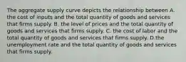 The aggregate supply curve depicts the relationship between A. the cost of inputs and the total quantity of goods and services that firms supply. B. the level of prices and the total quantity of goods and services that firms supply. C. the cost of labor and the total quantity of goods and services that firms supply. D.the unemployment rate and the total quantity of goods and services that firms supply.