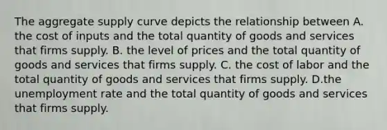 The aggregate supply curve depicts the relationship between A. the cost of inputs and the total quantity of goods and services that firms supply. B. the level of prices and the total quantity of goods and services that firms supply. C. the cost of labor and the total quantity of goods and services that firms supply. D.the unemployment rate and the total quantity of goods and services that firms supply.