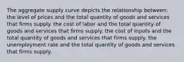 The aggregate supply curve depicts the relationship between: the level of prices and the total quantity of goods and services that firms supply. the cost of labor and the total quantity of goods and services that firms supply. the cost of inputs and the total quantity of goods and services that firms supply. the unemployment rate and the total quantity of goods and services that firms supply.