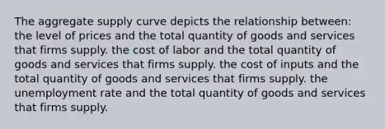 The aggregate supply curve depicts the relationship between: the level of prices and the total quantity of goods and services that firms supply. the cost of labor and the total quantity of goods and services that firms supply. the cost of inputs and the total quantity of goods and services that firms supply. the unemployment rate and the total quantity of goods and services that firms supply.