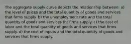 The aggregate supply curve depicts the relationship between: a) the level of prices and the total quantity of goods and services that firms supply. b) the unemployment rate and the total quantity of goods and services tht firms supply. c) the cost of labor and the total quantity of goods and services that firms supply. d) the cost of inputs and the total quantity of goods and services that firms supply.