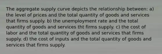 The aggregate supply curve depicts the relationship between: a) the level of prices and the total quantity of goods and services that firms supply. b) the unemployment rate and the total quantity of goods and services tht firms supply. c) the cost of labor and the total quantity of goods and services that firms supply. d) the cost of inputs and the total quantity of goods and services that firms supply.