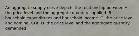 An aggregate supply curve depicts the relationship between A. the price level and the aggregate quantity supplied. B. household expenditures and household income. C. the price level and nominal GDP. D. the price level and the aggregate quantity demanded