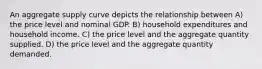 An aggregate supply curve depicts the relationship between A) the price level and nominal GDP. B) household expenditures and household income. C) the price level and the aggregate quantity supplied. D) the price level and the aggregate quantity demanded.