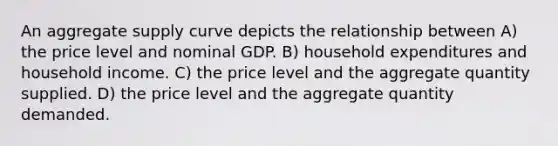 An aggregate supply curve depicts the relationship between A) the price level and nominal GDP. B) household expenditures and household income. C) the price level and the aggregate quantity supplied. D) the price level and the aggregate quantity demanded.