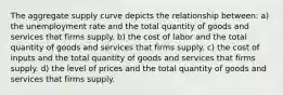 The aggregate supply curve depicts the relationship between: a) the unemployment rate and the total quantity of goods and services that firms supply. b) the cost of labor and the total quantity of goods and services that firms supply. c) the cost of inputs and the total quantity of goods and services that firms supply. d) the level of prices and the total quantity of goods and services that firms supply.