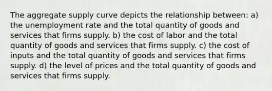 The aggregate supply curve depicts the relationship between: a) the unemployment rate and the total quantity of goods and services that firms supply. b) the cost of labor and the total quantity of goods and services that firms supply. c) the cost of inputs and the total quantity of goods and services that firms supply. d) the level of prices and the total quantity of goods and services that firms supply.