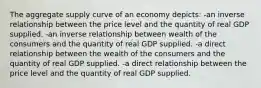 The aggregate supply curve of an economy depicts: -an inverse relationship between the price level and the quantity of real GDP supplied. -an inverse relationship between wealth of the consumers and the quantity of real GDP supplied. -a direct relationship between the wealth of the consumers and the quantity of real GDP supplied. -a direct relationship between the price level and the quantity of real GDP supplied.