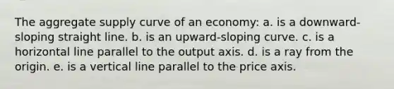 The aggregate supply curve of an economy: a. ​is a downward-sloping straight line. b. ​is an upward-sloping curve. c. ​is a horizontal line parallel to the output axis. d. ​is a ray from the origin. e. ​is a vertical line parallel to the price axis.