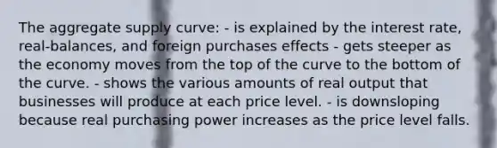 The aggregate supply curve: - is explained by the interest rate, real-balances, and foreign purchases effects - gets steeper as the economy moves from the top of the curve to the bottom of the curve. - shows the various amounts of real output that businesses will produce at each price level. - is downsloping because real purchasing power increases as the price level falls.