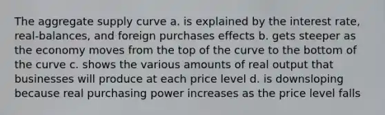 The aggregate supply curve a. is explained by the interest rate, real-balances, and foreign purchases effects b. gets steeper as the economy moves from the top of the curve to the bottom of the curve c. shows the various amounts of real output that businesses will produce at each price level d. is downsloping because real purchasing power increases as the price level falls