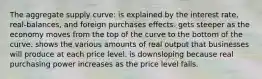 The aggregate supply curve: is explained by the interest rate, real-balances, and foreign purchases effects. gets steeper as the economy moves from the top of the curve to the bottom of the curve. shows the various amounts of real output that businesses will produce at each price level. is downsloping because real purchasing power increases as the price level falls.