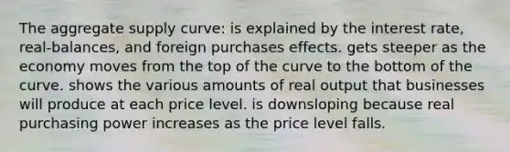 The aggregate supply curve: is explained by the interest rate, real-balances, and foreign purchases effects. gets steeper as the economy moves from the top of the curve to the bottom of the curve. shows the various amounts of real output that businesses will produce at each price level. is downsloping because real purchasing power increases as the price level falls.