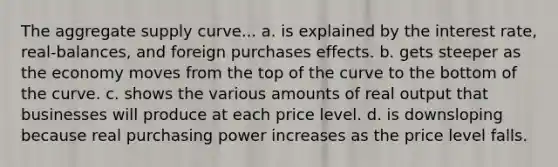 The aggregate supply curve... a. is explained by the interest rate, real-balances, and foreign purchases effects. b. gets steeper as the economy moves from the top of the curve to the bottom of the curve. c. shows the various amounts of real output that businesses will produce at each price level. d. is downsloping because real purchasing power increases as the price level falls.