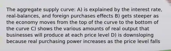 The aggregate supply curve: A) is explained by the interest rate, real-balances, and foreign purchases effects B) gets steeper as the economy moves from the top of the curve to the bottom of the curve C) shows the various amounts of real output that businesses will produce at each price level D) is downsloping because real purchasing power increases as the price level falls