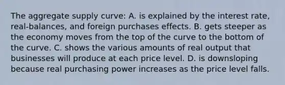 The aggregate supply curve: A. is explained by the interest rate, real-balances, and foreign purchases effects. B. gets steeper as the economy moves from the top of the curve to the bottom of the curve. C. shows the various amounts of real output that businesses will produce at each price level. D. is downsloping because real purchasing power increases as the price level falls.