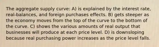 The aggregate supply curve: A) is explained by the interest rate, real-balances, and foreign purchases effects. B) gets steeper as the economy moves from the top of the curve to the bottom of the curve. C) shows the various amounts of real output that businesses will produce at each price level. D) is downsloping because real purchasing power increases as the price level falls.