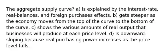 The aggregate supply curve? a) is explained by the interest-rate, real-balances, and foreign purchases effects. b) gets steeper as the economy moves from the top of the curve to the bottom of the curve. c) shows the various amounts of real output that businesses will produce at each price level. d) is downward-sloping because real purchasing power increases as the price level falls.