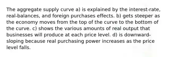 The aggregate supply curve a) is explained by the interest-rate, real-balances, and foreign purchases effects. b) gets steeper as the economy moves from the top of the curve to the bottom of the curve. c) shows the various amounts of real output that businesses will produce at each price level. d) is downward-sloping because real purchasing power increases as the price level falls.