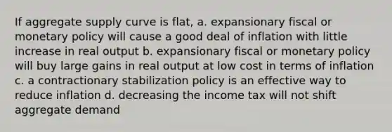 If aggregate supply curve is flat, a. expansionary fiscal or monetary policy will cause a good deal of inflation with little increase in real output b. expansionary fiscal or monetary policy will buy large gains in real output at low cost in terms of inflation c. a contractionary stabilization policy is an effective way to reduce inflation d. decreasing the income tax will not shift aggregate demand