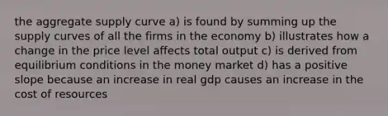 the aggregate supply curve a) is found by summing up the supply curves of all the firms in the economy b) illustrates how a change in the price level affects total output c) is derived from equilibrium conditions in the money market d) has a positive slope because an increase in real gdp causes an increase in the cost of resources