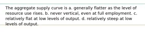 The aggregate supply curve is a. generally flatter as the level of resource use rises. b. never vertical, even at full employment. c. relatively flat at low levels of output. d. relatively steep at low levels of output.