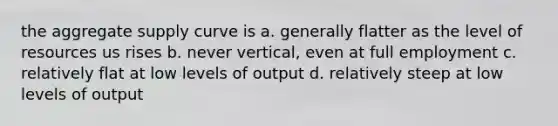 the aggregate supply curve is a. generally flatter as the level of resources us rises b. never vertical, even at full employment c. relatively flat at low levels of output d. relatively steep at low levels of output