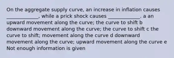 On the aggregate supply curve, an increase in inflation causes _____________, while a prick shock causes _____________. a an upward movement along the curve; the curve to shift b downward movement along the curve; the curve to shift c the curve to shift; movement along the curve d downward movement along the curve; upward movement along the curve e Not enough information is given