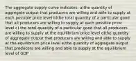 The aggregate supply curve indicates: a)the quantity of aggregate output that producers are willing and able to supply at each possible price level b)the total quantity of a particular good that all producers are willing to supply at each possible price level c) the total quantity of a particular good that all producers are willing to supply at the equilibrium price level d)the quantity of aggregate output that producers are willing and able to supply at the equilibrium price level e)the quantity of aggregate output that producers are willing and able to supply at the equilibrium level of GDP