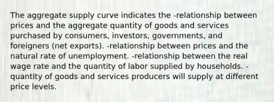 The aggregate supply curve indicates the -relationship between prices and the aggregate quantity of goods and services purchased by consumers, investors, governments, and foreigners (net exports). -relationship between prices and the natural rate of unemployment. -relationship between the real wage rate and the quantity of labor supplied by households. -quantity of goods and services producers will supply at different price levels.