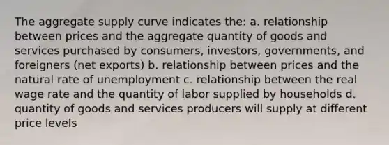 The aggregate supply curve indicates the: a. relationship between prices and the aggregate quantity of goods and services purchased by consumers, investors, governments, and foreigners (net exports) b. relationship between prices and the natural rate of unemployment c. relationship between the real wage rate and the quantity of labor supplied by households d. quantity of goods and services producers will supply at different price levels