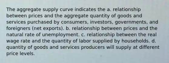 The aggregate supply curve indicates the a. relationship between prices and the aggregate quantity of goods and services purchased by consumers, investors, governments, and foreigners (net exports). b. relationship between prices and the natural rate of unemployment. c. relationship between the real wage rate and the quantity of labor supplied by households. d. quantity of goods and services producers will supply at different price levels.