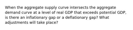 When the aggregate supply curve intersects the aggregate demand curve at a level of real GDP that exceeds potential GDP, is there an inflationary gap or a deflationary gap? What adjustments will take place?