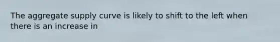 The aggregate supply curve is likely to shift to the left when there is an increase in